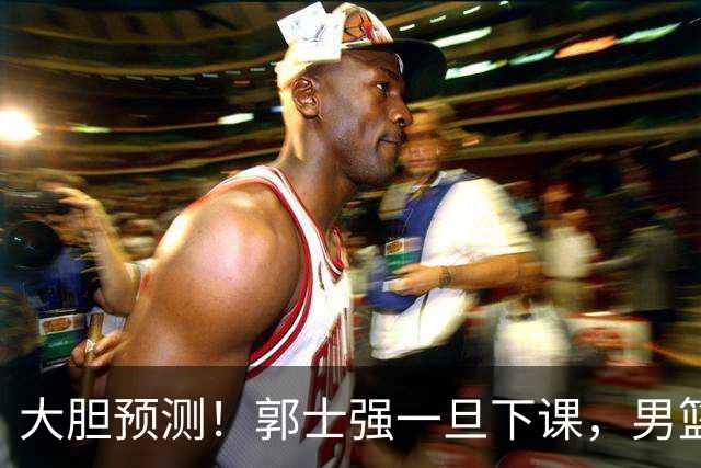 大胆预测！郭士强一旦下课，男篮新主帅99％在以下会在这三人之间产生